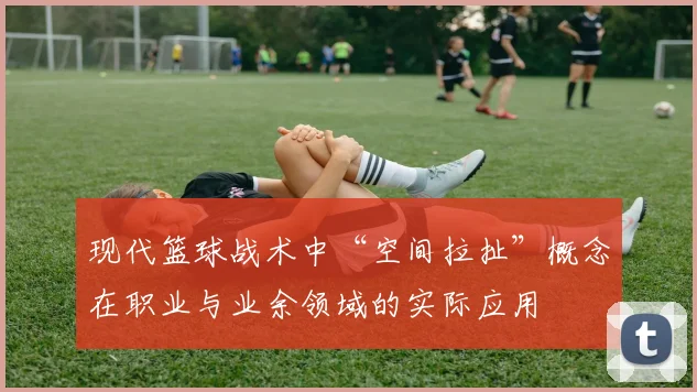 现代篮球战术中“空间拉扯”概念在职业与业余领域的实际应用