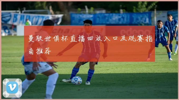 曼联世俱杯直播回放入口及观赛指南推荐